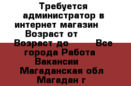 Требуется администратор в интернет магазин.  › Возраст от ­ 22 › Возраст до ­ 40 - Все города Работа » Вакансии   . Магаданская обл.,Магадан г.